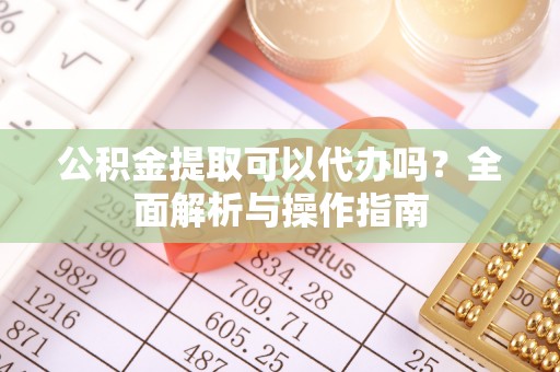 雄关公积金提取可以代办吗？全面解析与操作指南