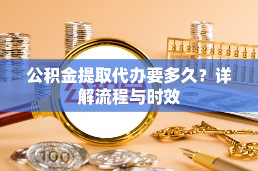 雄关公积金提取代办要多久？详解流程与时效