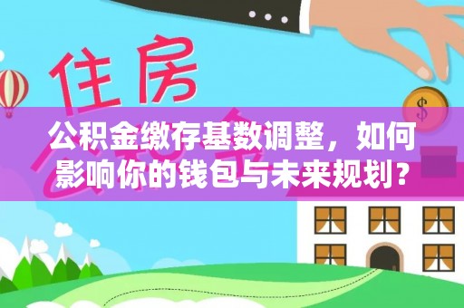 雄关公积金缴存基数调整，如何影响你的钱包与未来规划？