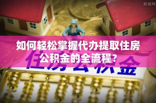 雄关如何轻松掌握代办提取住房公积金的全流程？