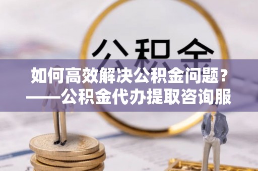 雄关如何高效解决公积金问题？——公积金代办提取咨询服务指南