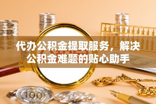 雄关代办公积金提取服务，解决公积金难题的贴心助手