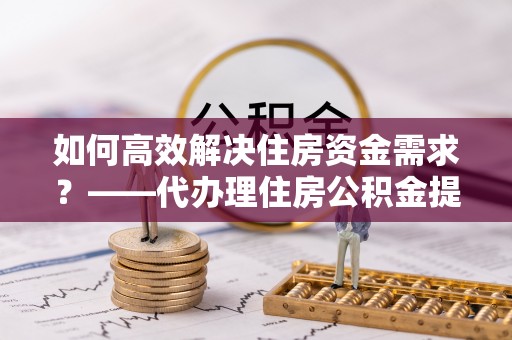 雄关如何高效解决住房资金需求？——代办理住房公积金提取服务全解析