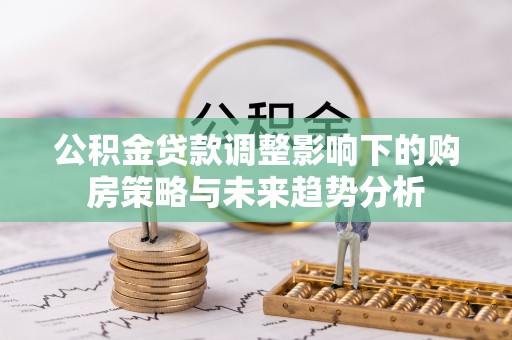 雄关公积金贷款调整影响下的购房策略与未来趋势分析