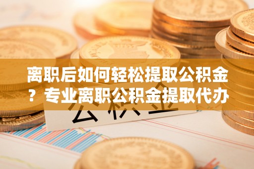 雄关离职后如何轻松提取公积金？专业离职公积金提取代办服务指南