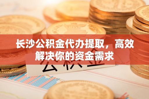 雄关长沙公积金代办提取，高效解决你的资金需求