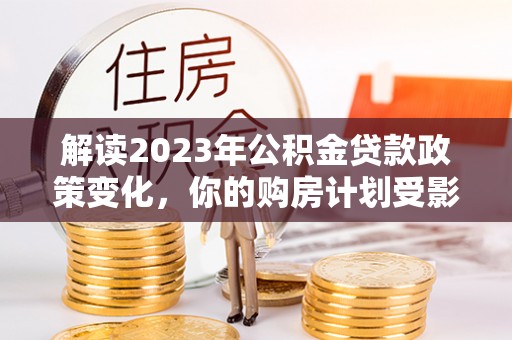 雄关解读2023年公积金贷款政策变化，你的购房计划受影响了吗？